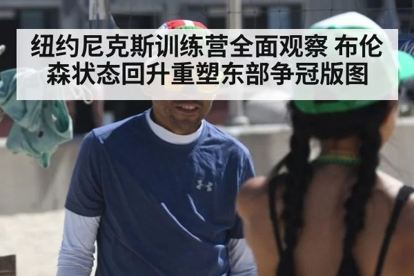 纽约尼克斯训练营全面观察 布伦森状态回升重塑东部争冠版图